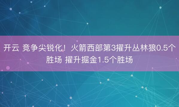 开云 竞争尖锐化！火箭西部第3擢升丛林狼0.5个胜场 擢升掘金1.5个胜场