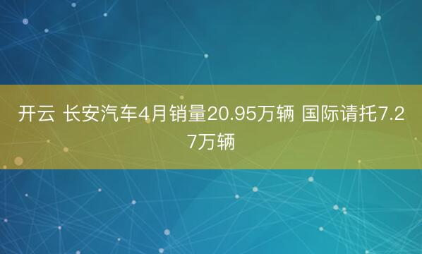 开云 长安汽车4月销量20.95万辆 国际请托7.27万辆